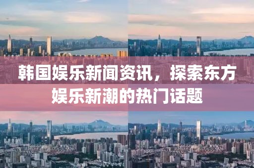 韩国娱乐新闻资讯，探索东方娱乐新潮的热门话题