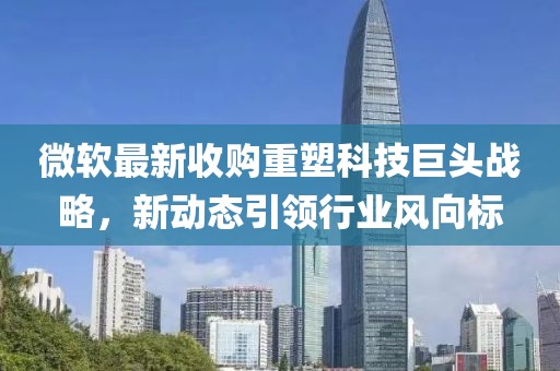 微软最新收购重塑科技巨头战略，新动态引领行业风向标