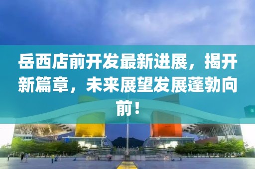 岳西店前开发最新进展，揭开新篇章，未来展望发展蓬勃向前！
