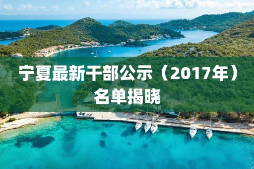 宁夏最新干部公示（2017年）名单揭晓