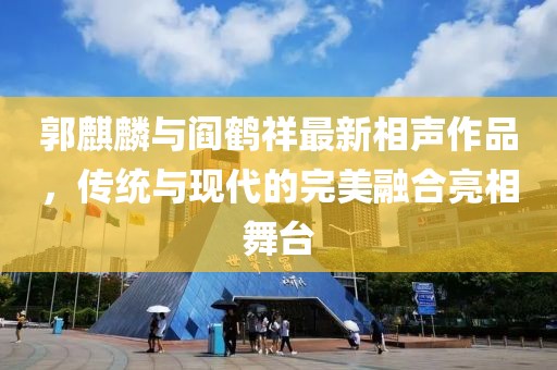 郭麒麟与阎鹤祥最新相声作品，传统与现代的完美融合亮相舞台