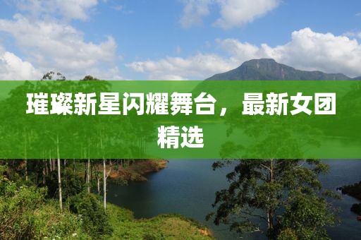 璀璨新星闪耀舞台，最新女团精选
