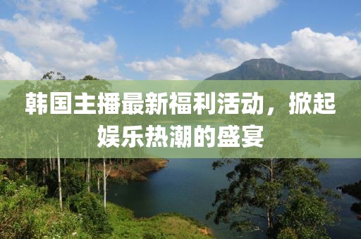 韩国主播最新福利活动，掀起娱乐热潮的盛宴