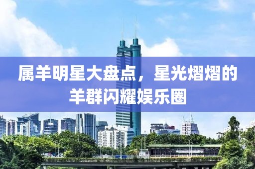 属羊明星大盘点，星光熠熠的羊群闪耀娱乐圈