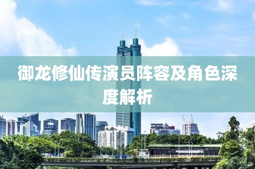 御龙修仙传演员阵容及角色深度解析