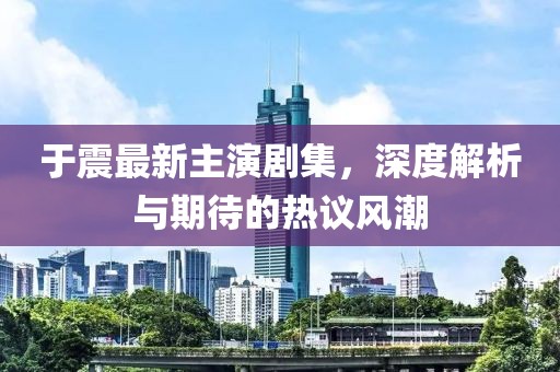 于震最新主演剧集，深度解析与期待的热议风潮