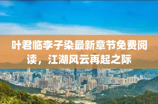 叶君临李子染最新章节免费阅读，江湖风云再起之际