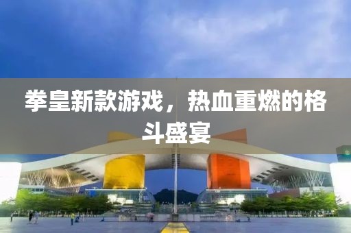 拳皇新款游戏，热血重燃的格斗盛宴
