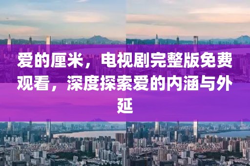 爱的厘米，电视剧完整版免费观看，深度探索爱的内涵与外延