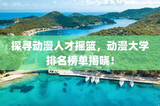 探寻动漫人才摇篮，动漫大学排名榜单揭晓！