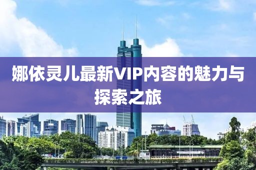 娜依灵儿最新VIP内容的魅力与探索之旅