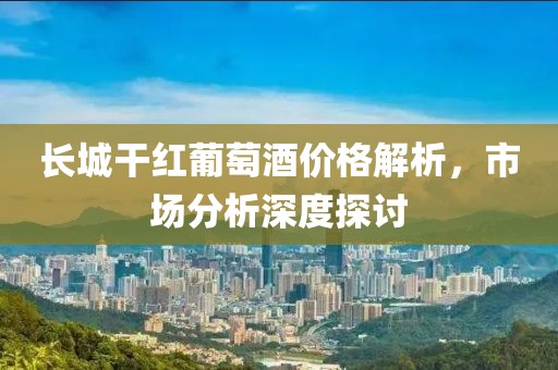 长城干红葡萄酒价格解析，市场分析深度探讨