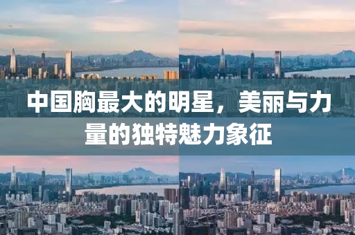 中国胸最大的明星，美丽与力量的独特魅力象征