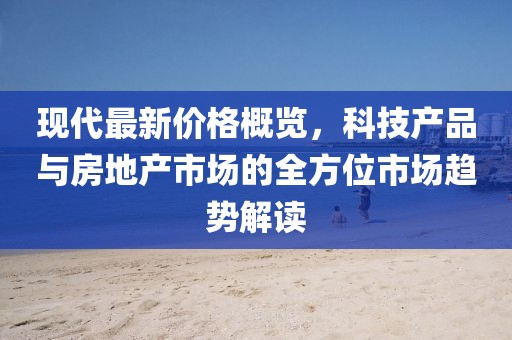 现代最新价格概览，科技产品与房地产市场的全方位市场趋势解读