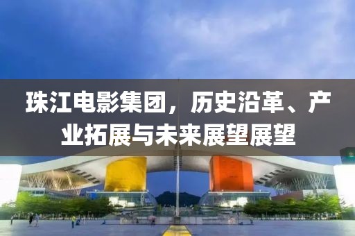 珠江电影集团，历史沿革、产业拓展与未来展望展望