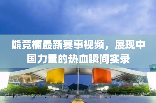 熊竞楠最新赛事视频，展现中国力量的热血瞬间实录