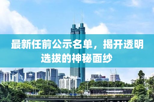 最新任前公示名单，揭开透明选拔的神秘面纱