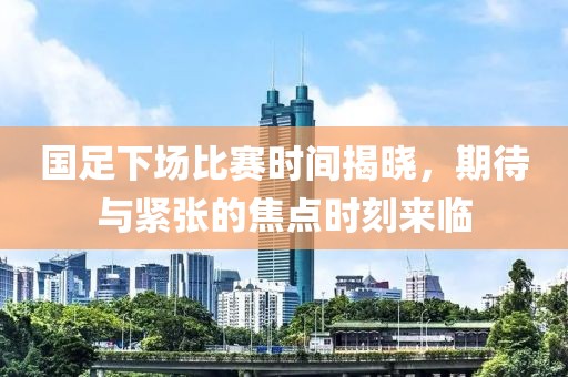 国足下场比赛时间揭晓，期待与紧张的焦点时刻来临