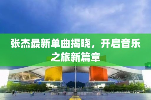 张杰最新单曲揭晓，开启音乐之旅新篇章