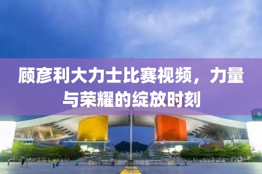 顾彦利大力士比赛视频，力量与荣耀的绽放时刻
