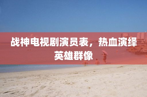 战神电视剧演员表，热血演绎英雄群像
