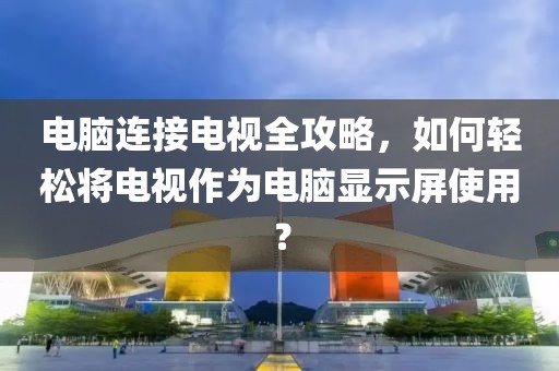 电脑连接电视全攻略，如何轻松将电视作为电脑显示屏使用？
