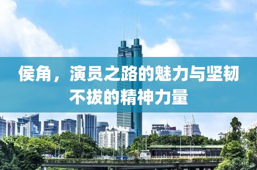 侯角，演员之路的魅力与坚韧不拔的精神力量
