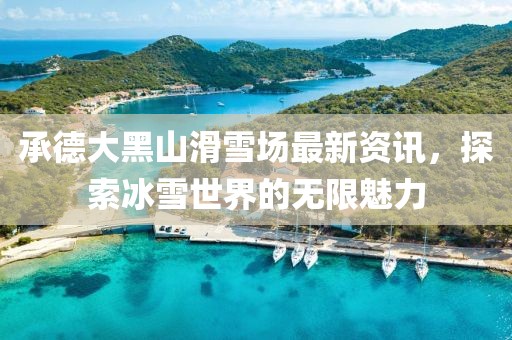 承德大黑山滑雪场最新资讯，探索冰雪世界的无限魅力