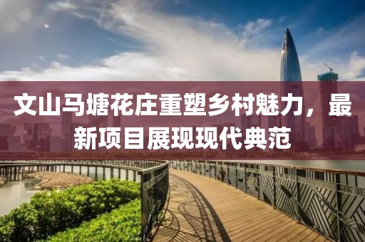 文山马塘花庄重塑乡村魅力，最新项目展现现代典范