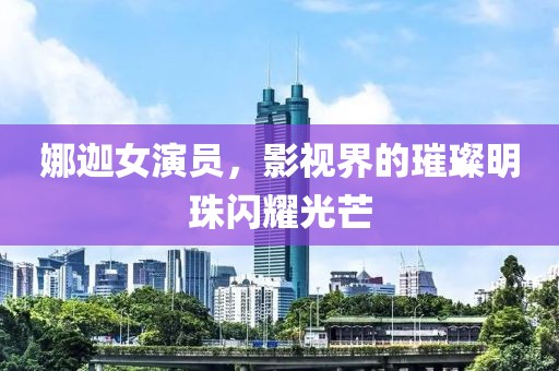 娜迦女演员，影视界的璀璨明珠闪耀光芒
