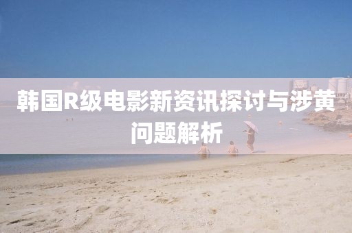 韩国R级电影新资讯探讨与涉黄问题解析