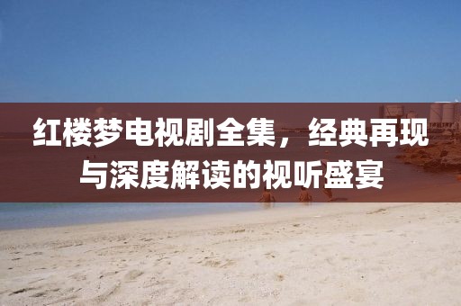 红楼梦电视剧全集，经典再现与深度解读的视听盛宴