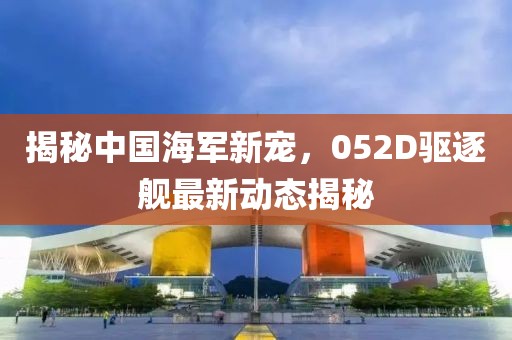 揭秘中国海军新宠，052D驱逐舰最新动态揭秘