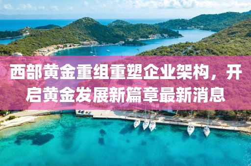 西部黄金重组重塑企业架构，开启黄金发展新篇章最新消息