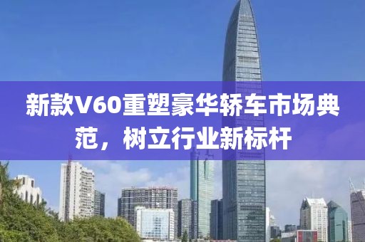 新款V60重塑豪华轿车市场典范，树立行业新标杆