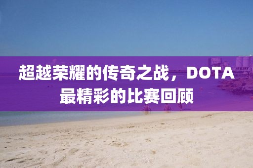 超越荣耀的传奇之战，DOTA最精彩的比赛回顾