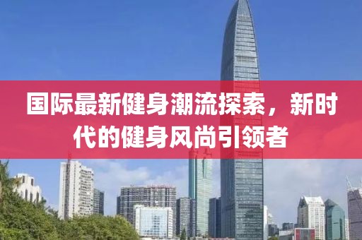 国际最新健身潮流探索，新时代的健身风尚引领者