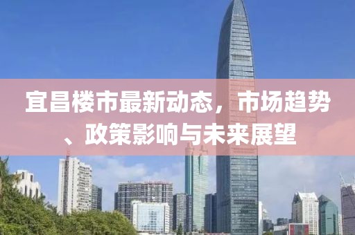 宜昌楼市最新动态，市场趋势、政策影响与未来展望