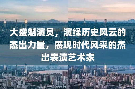 大盛魁演员，演绎历史风云的杰出力量，展现时代风采的杰出表演艺术家
