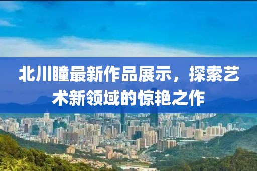 北川瞳最新作品展示，探索艺术新领域的惊艳之作