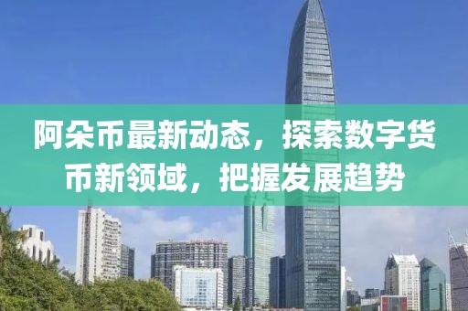 阿朵币最新动态，探索数字货币新领域，把握发展趋势