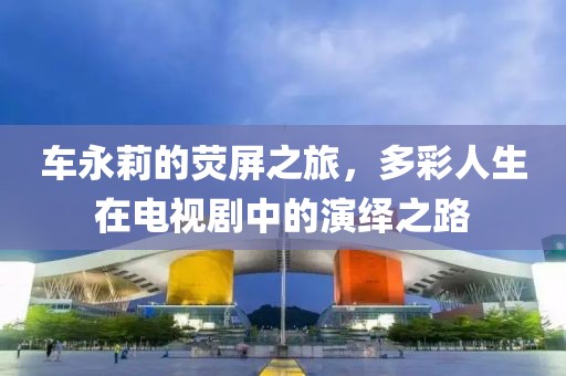 车永莉的荧屏之旅，多彩人生在电视剧中的演绎之路