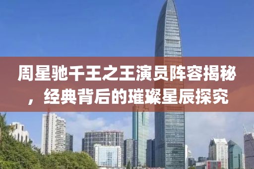 周星驰千王之王演员阵容揭秘，经典背后的璀璨星辰探究