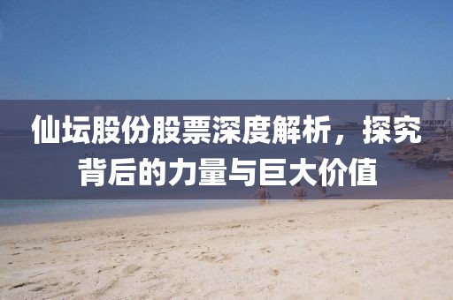 仙坛股份股票深度解析，探究背后的力量与巨大价值