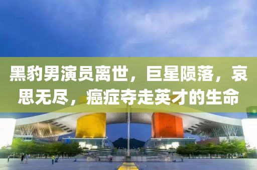黑豹男演员离世，巨星陨落，哀思无尽，癌症夺走英才的生命