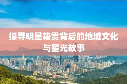 探寻明星籍贯背后的地域文化与星光故事
