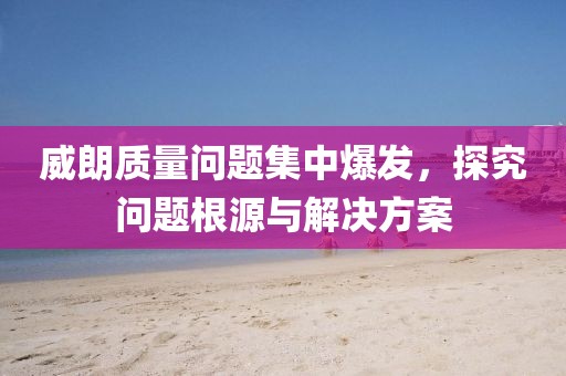 威朗质量问题集中爆发，探究问题根源与解决方案