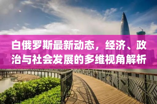白俄罗斯最新动态，经济、政治与社会发展的多维视角解析