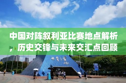 中国对阵叙利亚比赛地点解析，历史交锋与未来交汇点回顾