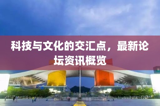 科技与文化的交汇点，最新论坛资讯概览